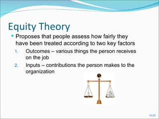 Equity Theory
 Proposes that people assess how fairly they
 have been treated according to two key factors
 1.   Outcomes – various things the person receives
      on the job
 2.   Inputs – contributions the person makes to the
      organization




                                                       10-20
 