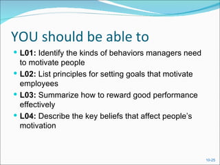 YOU should be able to
 L01: Identify the kinds of behaviors managers need
  to motivate people
 L02: List principles for setting goals that motivate
  employees
 L03: Summarize how to reward good performance
  effectively
 L04: Describe the key beliefs that affect people’s
  motivation



                                                         10-25
 