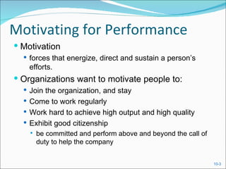 Motivating for Performance
 Motivation
   forces that energize, direct and sustain a person’s
    efforts.
 Organizations want to motivate people to:
   Join the organization, and stay
   Come to work regularly
   Work hard to achieve high output and high quality
   Exhibit good citizenship
       be committed and perform above and beyond the call of
        duty to help the company


                                                                10-3
 