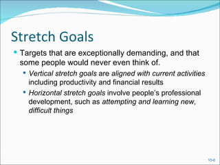 Stretch Goals
 Targets that are exceptionally demanding, and that
 some people would never even think of.
   Vertical stretch goals are aligned with current activities
    including productivity and financial results
   Horizontal stretch goals involve people’s professional
    development, such as attempting and learning new,
    difficult things




                                                                 10-6
 