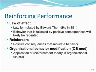 Reinforcing Performance
 Law of effect
    Law formulated by Edward Thorndike in 1911
    Behavior that is followed by positive consequences will
     likely be repeated
 Reinforcers
    Positive consequences that motivate behavior
 Organizational behavior modification (OB mod)
    Application of reinforcement theory in organizational
     settings



                                                           10-7
 
