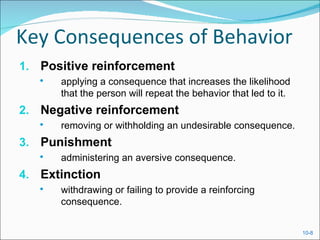 Key Consequences of Behavior
1. Positive reinforcement
      applying a consequence that increases the likelihood
       that the person will repeat the behavior that led to it.
2. Negative reinforcement
      removing or withholding an undesirable consequence.
3. Punishment
      administering an aversive consequence.
4. Extinction
      withdrawing or failing to provide a reinforcing
       consequence.


                                                                  10-8
 
