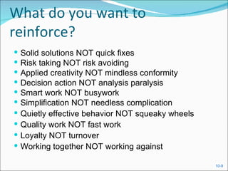 What do you want to
reinforce?
   Solid solutions NOT quick fixes
   Risk taking NOT risk avoiding
   Applied creativity NOT mindless conformity
   Decision action NOT analysis paralysis
   Smart work NOT busywork
   Simplification NOT needless complication
   Quietly effective behavior NOT squeaky wheels
   Quality work NOT fast work
   Loyalty NOT turnover
   Working together NOT working against

                                                    10-9
 
