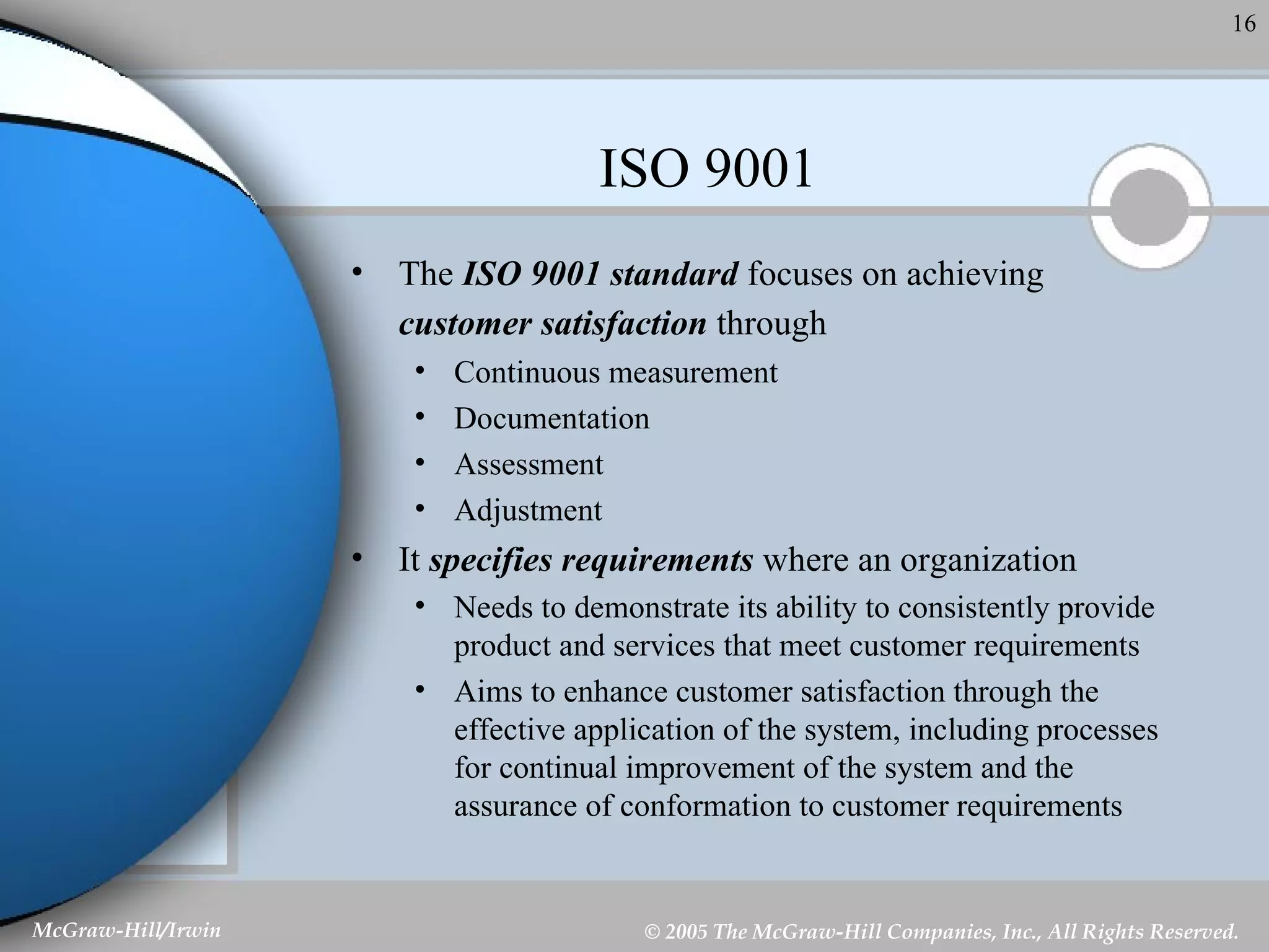 ISO 9001 The  ISO 9001 standard  focuses on achieving  customer satisfaction  through   Continuous measurement Documentation Assessment Adjustment It  specifies requirements  where an organization Needs to demonstrate its ability to consistently provide product and services that meet customer requirements Aims to enhance customer satisfaction through the effective application of the system, including processes for continual improvement of the system and the assurance of conformation to customer requirements 