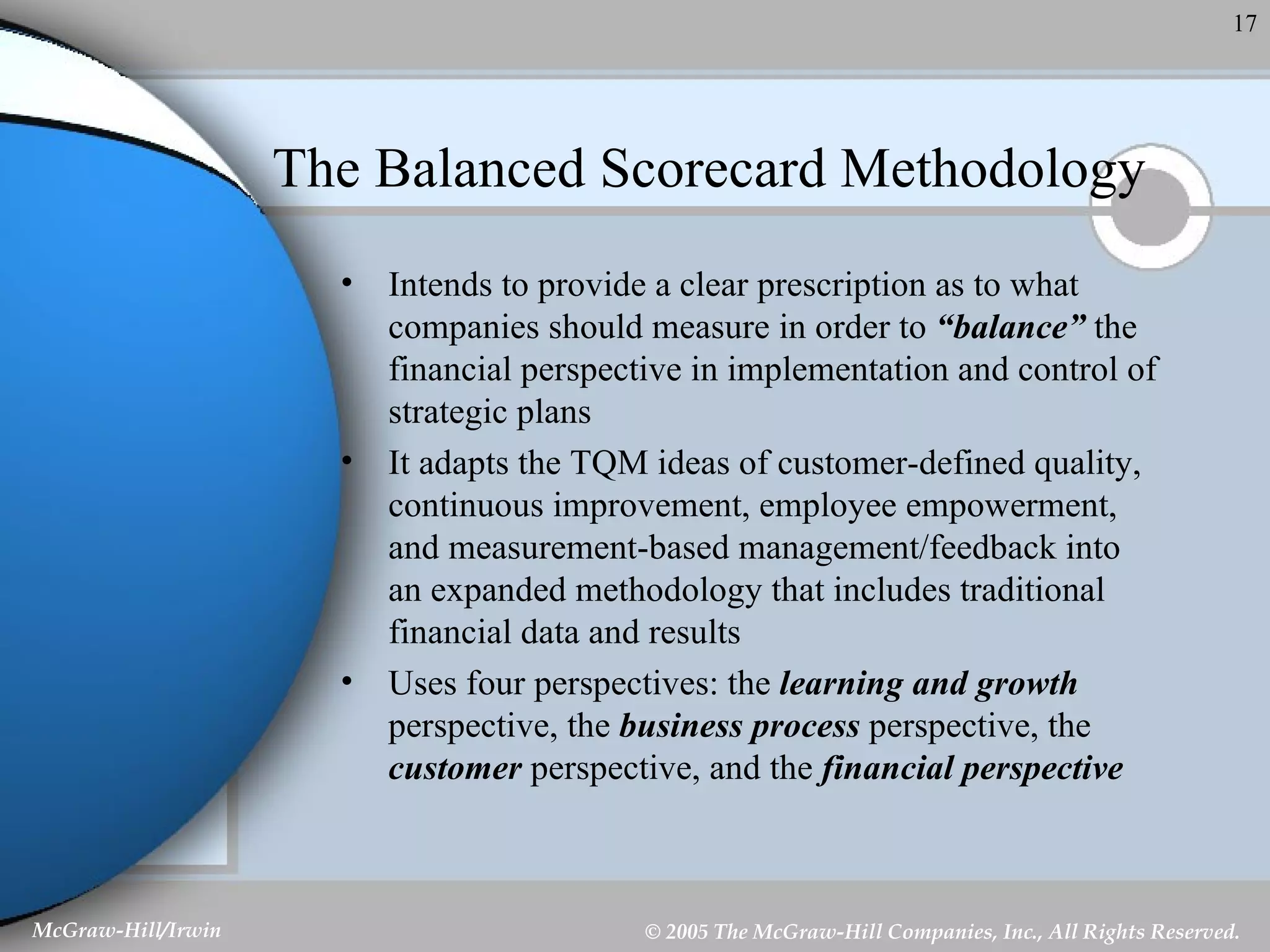 The Balanced Scorecard Methodology Intends to provide a clear prescription as to what companies should measure in order to  “balance”  the financial perspective in implementation and control of strategic plans It adapts the TQM ideas of customer-defined quality, continuous improvement, employee empowerment, and measurement-based management/feedback into an expanded methodology that includes traditional financial data and results Uses four perspectives: the  learning and growth  perspective, the  business process  perspective, the  customer  perspective, and the  financial perspective   