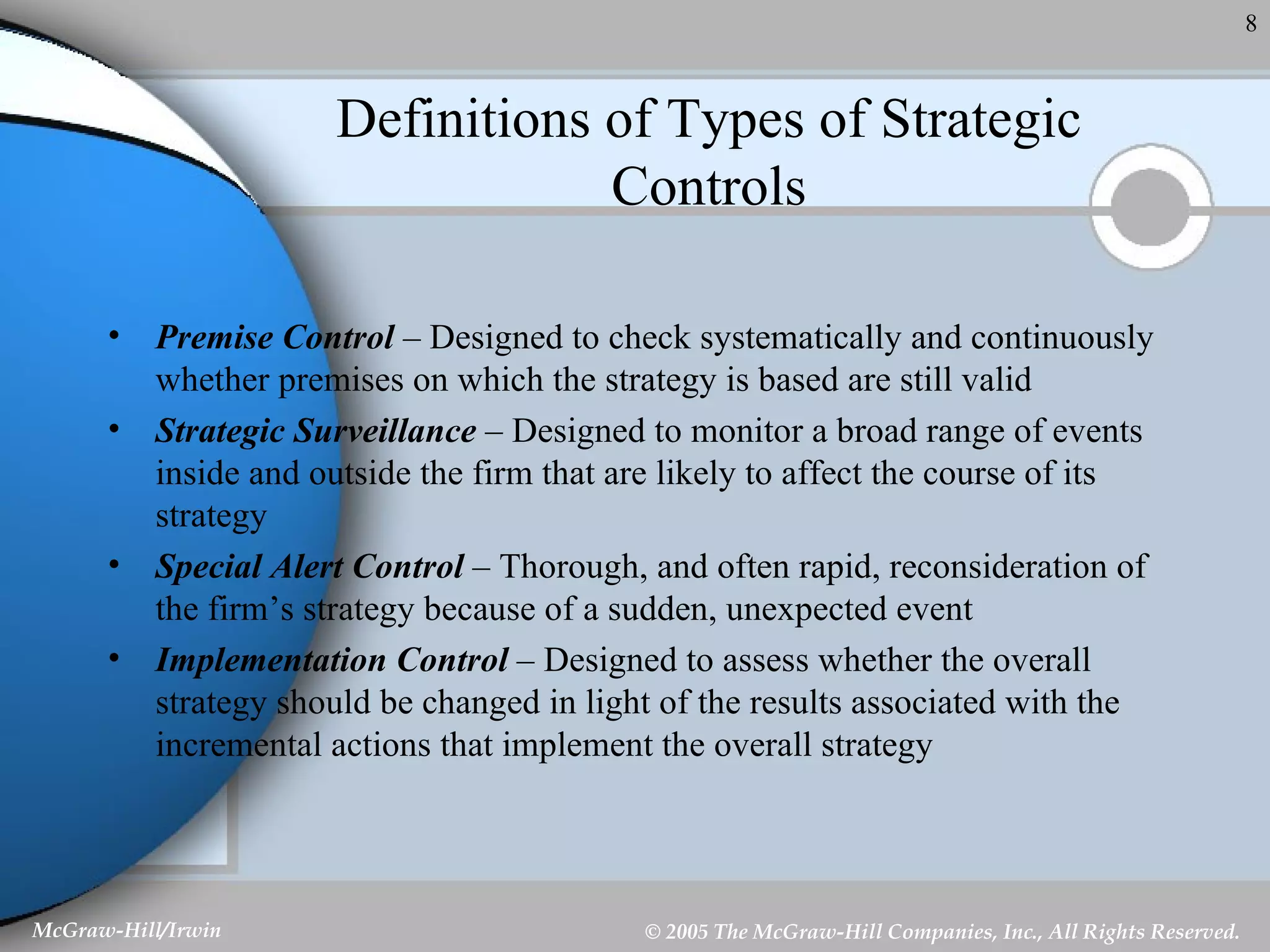 Definitions of Types of Strategic Controls Premise Control  – Designed to check systematically and continuously whether premises on which the strategy is based are still valid Strategic Surveillance  – Designed to monitor a broad range of events inside and outside the firm that are likely to affect the course of its strategy Special Alert Control  – Thorough, and often rapid, reconsideration of the firm’s strategy because of a sudden, unexpected event Implementation Control  – Designed to assess whether the overall strategy should be changed in light of the results associated with the incremental actions that implement the overall strategy 