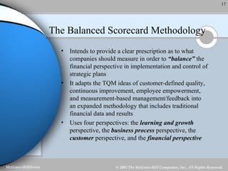 The Balanced Scorecard Methodology Intends to provide a clear prescription as to what companies should measure in order to  “balance”  the financial perspective in implementation and control of strategic plans It adapts the TQM ideas of customer-defined quality, continuous improvement, employee empowerment, and measurement-based management/feedback into an expanded methodology that includes traditional financial data and results Uses four perspectives: the  learning and growth  perspective, the  business process  perspective, the  customer  perspective, and the  financial perspective   