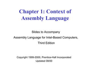 Chapter 1: Context of 
Assembly Language 
Slides to Accompany 
Assembly Language for Intel-Based Computers, 
Third Edition 
Copyright 1999-2000, Prentice-Hall Incorporated 
Updated 08/00 
 
