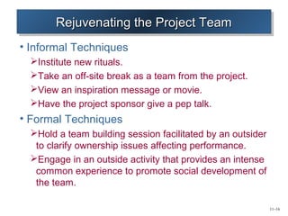 11–16 
RRRReeeejjjujuuuvvvveeeennnnaaaattttiiininnngggg tttthhhheeee PPPPrrrroooojjjejeeecccctttt TTTTeeeeaaaammmm 
• Informal Techniques 
Institute new rituals. 
Take an off-site break as a team from the project. 
View an inspiration message or movie. 
Have the project sponsor give a pep talk. 
• Formal Techniques 
Hold a team building session facilitated by an outsider 
to clarify ownership issues affecting performance. 
Engage in an outside activity that provides an intense 
common experience to promote social development of 
the team. 
 