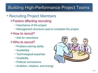 11–8 
Building BBBuuuiiillldddiiinnnggg HHHHiiigiggghhhh----PPPPeeeerrrrffffoooorrrrmmmmaaaannnncccceeee PPPPrrrroooojjjejeeecccctttt TTTTeeeeaaaammmmssss 
• Recruiting Project Members 
Factors affecting recruiting 
• Importance of the project 
• Management structure used to complete the project 
How to recruit? 
• Ask for volunteers 
Who to recruit? 
• Problem-solving ability 
• Availability 
• Technological expertise 
• Credibility 
• Political connections 
• Ambition, initiative, and energy 
 