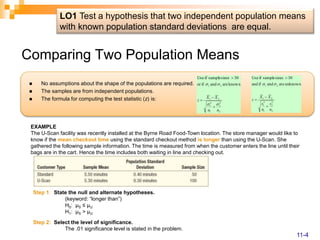 Comparing Two Population Means
 No assumptions about the shape of the populations are required.
 The samples are from independent populations.
 The formula for computing the test statistic (z) is:
2
2
2
1
2
1
2
1
2
1 unknown
are
and
if
and
30
sizes
sample
if
Use
n
s
n
s
X
X
z






2
2
2
1
2
1
2
1
2
1 known
are
and
if
or
30
sizes
sample
if
Use
n
n
X
X
z








EXAMPLE
The U-Scan facility was recently installed at the Byrne Road Food-Town location. The store manager would like to
know if the mean checkout time using the standard checkout method is longer than using the U-Scan. She
gathered the following sample information. The time is measured from when the customer enters the line until their
bags are in the cart. Hence the time includes both waiting in line and checking out.
Step 1: State the null and alternate hypotheses.
(keyword: “longer than”)
H0: µS ≤ µU
H1: µS > µU
Step 2: Select the level of significance.
The .01 significance level is stated in the problem.
LO1 Test a hypothesis that two independent population means
with known population standard deviations are equal.
11-4
 