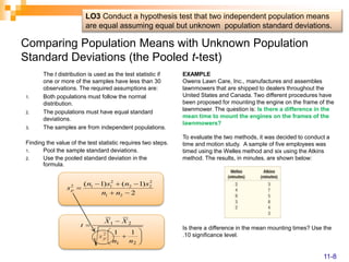 Comparing Population Means with Unknown Population
Standard Deviations (the Pooled t-test)
The t distribution is used as the test statistic if
one or more of the samples have less than 30
observations. The required assumptions are:
1. Both populations must follow the normal
distribution.
2. The populations must have equal standard
deviations.
3. The samples are from independent populations.
Finding the value of the test statistic requires two steps.
1. Pool the sample standard deviations.
2. Use the pooled standard deviation in the
formula.
2
)
1
(
)
1
(
2
1
2
2
2
2
1
1
2






n
n
s
n
s
n
sp











2
1
2
2
1
1
1
n
n
s
X
X
t
p
EXAMPLE
Owens Lawn Care, Inc., manufactures and assembles
lawnmowers that are shipped to dealers throughout the
United States and Canada. Two different procedures have
been proposed for mounting the engine on the frame of the
lawnmower. The question is: Is there a difference in the
mean time to mount the engines on the frames of the
lawnmowers?
To evaluate the two methods, it was decided to conduct a
time and motion study. A sample of five employees was
timed using the Welles method and six using the Atkins
method. The results, in minutes, are shown below:
Is there a difference in the mean mounting times? Use the
.10 significance level.
LO3 Conduct a hypothesis test that two independent population means
are equal assuming equal but unknown population standard deviations.
11-8
 