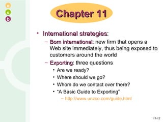 International strategies : Born international : new firm that opens a Web site immediately, thus being exposed to customers around the world Exporting : three questions Are we ready? Where should we go? Whom do we contact over there? “ A Basic Guide to Exporting” http://www.unzco.com/guide.html Chapter 11 11- 