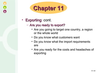 Exporting : cont. Are you ready to export? Are you going to target one country, a region or the whole world Do you know what customers want Do you know what the import requirements are Are you ready for the costs and headaches of exporting Chapter 11 11- 
