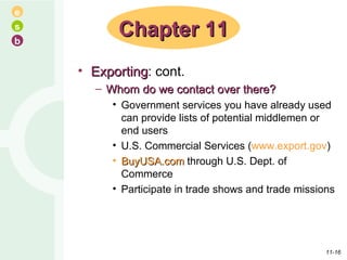 Exporting : cont. Whom do we contact over there? Government services you have already used can provide lists of potential middlemen or end users U.S. Commercial Services ( www.export.gov ) BuyUSA.com  through U.S. Dept. of Commerce Participate in trade shows and trade missions Chapter 11 11- 
