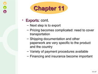 Exports : cont. Next step is to export Pricing becomes complicated: need to cover transportation Shipping documentation and other paperwork are very specific to the product and the country Variety of payment procedures available Financing and insurance become important Chapter 11 11- 