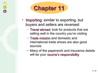 Importing : similar to exporting, but buyers and sellers are reversed Travel abroad ; look for products that are selling well in the country you’re visiting Trade mission  and domestic and international trade shows are also good sources Many of the paperwork and insurance details will be your  source’s responsibility Chapter 11 11- 