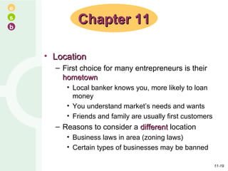 Location First choice for many entrepreneurs is their  hometown Local banker knows you, more likely to loan money You understand market’s needs and wants Friends and family are usually first customers Reasons to consider a  different  location Business laws in area (zoning laws) Certain types of businesses may be banned Chapter 11 11- 