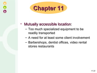 Mutually accessible location : Too much specialized equipment to be readily transported A need for at least some client involvement Barbershops, dentist offices, video rental stores restaurants Chapter 11 11- 
