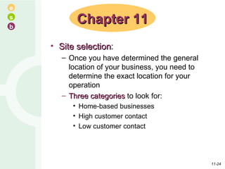 Site selection : Once you have determined the general location of your business, you need to determine the exact location for your operation Three categories  to look for: Home-based businesses High customer contact Low customer contact Chapter 11 11- 