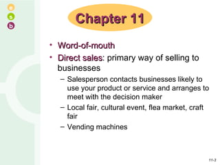 Word-of-mouth Direct sales : primary way of selling to businesses Salesperson contacts businesses likely to use your product or service and arranges to meet with the decision maker Local fair, cultural event, flea market, craft fair Vending machines Chapter 11 11- 