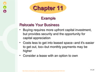 Relocate Your Business Buying requires more upfront capital investment, but provides security and the opportunity for capital appreciation  Costs less to get into leased space--and it's easier to get out, too--but monthly payments may be higher Consider a lease with an option to own  Chapter 11 Example http://www.entrepreneur.com/growyourbusiness/howtoguides/article81406.html  11- 
