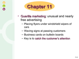 Guerilla marketing : unusual and nearly free advertising Placing flyers under windshield wipers of cars Waving signs at passing customers Business cards on bulletin boards Key is to  catch the customer’s attention Chapter 11 11- 