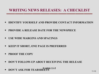 WRITING NEWS RELEASES: A CHECKLIST


•   IDENTIFY YOURSELF AND PROVIDE CONTACT INFORMATION

•   PROVIDE A RELEASE DATE FOR THE NEWSPIECE

•   USE WIDE MARGINS AND SPACINGS

•   KEEP IT SHORT, ONE PAGE IS PREFERRED

•   PROOF THE COPY

•   DON’T FOLLOW-UP ABOUT RECEIVING THE RELEASE

                         Exhibit 11-5
•   DON’T ASK FOR TEARSHEETS                        11-10
 