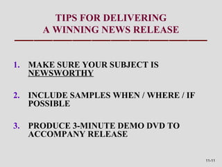 TIPS FOR DELIVERING
     A WINNING NEWS RELEASE


1. MAKE SURE YOUR SUBJECT IS
   NEWSWORTHY

2. INCLUDE SAMPLES WHEN / WHERE / IF
   POSSIBLE

3. PRODUCE 3-MINUTE DEMO DVD TO
   ACCOMPANY RELEASE

                                       11-11
 