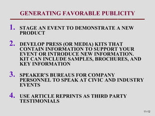 GENERATING FAVORABLE PUBLICITY

1.   STAGE AN EVENT TO DEMONSTRATE A NEW
     PRODUCT

2.   DEVELOP PRESS (OR MEDIA) KITS THAT
     CONTAIN INFORMATION TO SUPPORT YOUR
     EVENT OR INTRODUCE NEW INFORMATION.
     KIT CAN INCLUDE SAMPLES, BROCHURES, AND
     KEY INFORMATION

3.   SPEAKER’S BUREAUS FOR COMPANY
     PERSONNEL TO SPEAK AT CIVIC AND INDUSTRY
     EVENTS

4.   USE ARTICLE REPRINTS AS THIRD PARTY
     TESTIMONIALS
                                               11-12
 