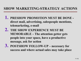 SHOW MARKETING-STRATEGY ACTIONS

1.   PRESHOW PROMOTION MUST BE DONE -
     direct mail, advertising, salespeople mentions,
     telemarketing, e-mail
2.   THE SHOW EXPERIENCE MUST BE
     MEMORABLE – The attention getter gets
     people into your space, have a productive
     message, ask for action
3.   POSTSHOW FOLLOW-UP – necessary for
     success and where actual sales may take place

                                                       11-16
 