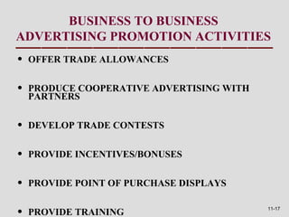 BUSINESS TO BUSINESS
ADVERTISING PROMOTION ACTIVITIES
•   OFFER TRADE ALLOWANCES


•   PRODUCE COOPERATIVE ADVERTISING WITH
    PARTNERS


•   DEVELOP TRADE CONTESTS


•   PROVIDE INCENTIVES/BONUSES


•   PROVIDE POINT OF PURCHASE DISPLAYS


•   PROVIDE TRAINING                       11-17
 