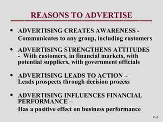 REASONS TO ADVERTISE
•   ADVERTISING CREATES AWARENESS -
    Communicates to any group, including customers
•   ADVERTISING STRENGTHENS ATTITUDES
    - With customers, in financial markets, with
    potential suppliers, with government officials

•   ADVERTISING LEADS TO ACTION –
    Leads prospects through decision process

•   ADVERTISING INFLUENCES FINANCIAL
    PERFORMANCE –
    Has a positive effect on business performance
                                                     11-3
 