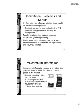 08/26/2013
10
11-19
Commitment Problems and
Search
• If information were freely available, there would
be no commitment problem
– Contracts are used to bind parties together AND
– Contracts carry penalties for breaking the
arrangement
• People terminate their search because
information gathering is costly
• Under some circumstances, one party may
rationally choose to terminate the agreement
and pay the penalties
11-20
Asymmetric Information
• Asymmetric information occurs when either the
buyer or seller Is better informed about the
goods in the market
– Mutually beneficial trades
may not occur
– A seller might know that
a murder was committed in a
house offered for sale
• Buyer does not know
Buyer Seller
 