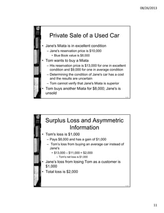 08/26/2013
11
11-21
Private Sale of a Used Car
• Jane's Miata is in excellent condition
– Jane's reservation price is $10,000
• Blue Book value is $8,000
• Tom wants to buy a Miata
– His reservation price is $13,000 for one in excellent
condition and $9,000 for one in average condition
– Determining the condition of Jane's car has a cost
and the results are uncertain
– Tom cannot verify that Jane's Miata is superior
• Tom buys another Miata for $8,000; Jane's is
unsold
11-22
Surplus Loss and Asymmetric
Information
• Tom's loss is $1,000
– Pays $8,000 and has a gain of $1,000
– Tom’s loss from buying an average car instead of
Jane's
• $13,000 – $11,000 = $2,000
– Tom's net loss is $1,000
• Jane’s loss from losing Tom as a customer is
$1,000
• Total loss is $2,000
 