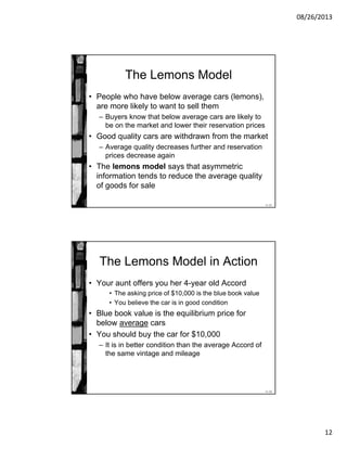 08/26/2013
12
11-23
The Lemons Model
• People who have below average cars (lemons),
are more likely to want to sell them
– Buyers know that below average cars are likely to
be on the market and lower their reservation prices
• Good quality cars are withdrawn from the market
– Average quality decreases further and reservation
prices decrease again
• The lemons model says that asymmetric
information tends to reduce the average quality
of goods for sale
11-24
The Lemons Model in Action
• Your aunt offers you her 4-year old Accord
• The asking price of $10,000 is the blue book value
• You believe the car is in good condition
• Blue book value is the equilibrium price for
below average cars
• You should buy the car for $10,000
– It is in better condition than the average Accord of
the same vintage and mileage
 