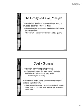 08/26/2013
14
11-27
The Costly-to-Fake Principle
• To communicate information credibly, a signal
must be costly or difficult to fake
– Sellers have an incentive to exaggerate the quality
of their product
– Buyers value objective information about quality
11-28
Costly Signals
• Television advertising is expensive
– In print advertising, "As seen on TV" signals a
company's commitment to its product
• Potential signal of quality
• Educational institutions' brands and students'
grades signal quality
– An A+ student from MIT is more likely to be offered
a job than a C student from an average academic
institution
 