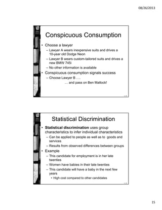 08/26/2013
15
11-29
Conspicuous Consumption
• Choose a lawyer
– Lawyer A wears inexpensive suits and drives a
10-year old Dodge Neon
– Lawyer B wears custom-tailored suits and drives a
new BMW 745i
– No other information is available
• Conspicuous consumption signals success
– Choose Lawyer B ….
… and pass on Ben Matlock!
11-30
Statistical Discrimination
• Statistical discrimination uses group
characteristics to infer individual characteristics
– Can be applied to people as well as to goods and
services
– Results from observed differences between groups
• Example
– This candidate for employment is in her late
twenties
– Women have babies in their late twenties
– This candidate will have a baby in the next few
years
• High cost compared to other candidates
 