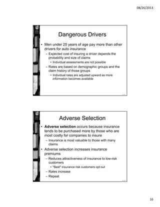 08/26/2013
16
11-31
Dangerous Drivers
• Men under 25 years of age pay more than other
drivers for auto insurance
– Expected cost of insuring a driver depends the
probability and size of claims
• Individual assessments are not possible
– Rates are based on demographic groups and the
claim history of those groups
• Individual rates are adjusted upward as more
information becomes available
11-32
Adverse Selection
• Adverse selection occurs because insurance
tends to be purchased more by those who are
most costly for companies to insure
– Insurance is most valuable to those with many
claims
• Adverse selection increases insurance
premiums
– Reduces attractiveness of insurance to low-risk
customers
• "Best" insurance risk customers opt out
– Rates increase
– Repeat
 