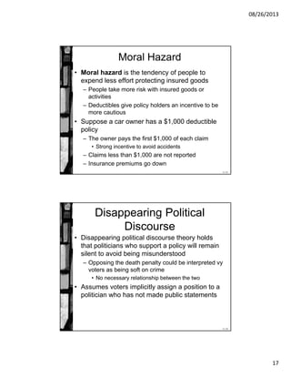 08/26/2013
17
11-33
Moral Hazard
• Moral hazard is the tendency of people to
expend less effort protecting insured goods
– People take more risk with insured goods or
activities
– Deductibles give policy holders an incentive to be
more cautious
• Suppose a car owner has a $1,000 deductible
policy
– The owner pays the first $1,000 of each claim
• Strong incentive to avoid accidents
– Claims less than $1,000 are not reported
– Insurance premiums go down
11-34
Disappearing Political
Discourse
• Disappearing political discourse theory holds
that politicians who support a policy will remain
silent to avoid being misunderstood
– Opposing the death penalty could be interpreted vy
voters as being soft on crime
• No necessary relationship between the two
• Assumes voters implicitly assign a position to a
politician who has not made public statements
 