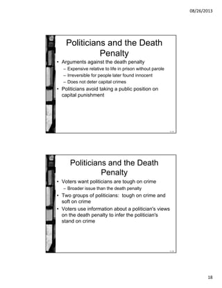 08/26/2013
18
11-35
Politicians and the Death
Penalty
• Arguments against the death penalty
– Expensive relative to life in prison without parole
– Irreversible for people later found innocent
– Does not deter capital crimes
• Politicians avoid taking a public position on
capital punishment
11-36
Politicians and the Death
Penalty
• Voters want politicians are tough on crime
– Broader issue than the death penalty
• Two groups of politicians: tough on crime and
soft on crime
• Voters use information about a politician's views
on the death penalty to infer the politician's
stand on crime
 