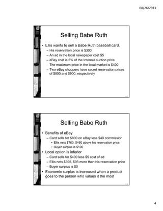 08/26/2013
4
11-7
Selling Babe Ruth
• Ellis wants to sell a Babe Ruth baseball card.
– His reservation price is $300
– An ad in the local newspaper cost $5
– eBay cost is 5% of the Internet auction price
– The maximum price in the local market is $400
– Two eBay shoppers have secret reservation prices
of $800 and $900, respectively
11-8
Selling Babe Ruth
• Benefits of eBay
– Card sells for $800 on eBay less $40 commission
• Ellis nets $760, $460 above his reservation price
• Buyer surplus is $100
• Local option is inferior
– Card sells for $400 less $5 cost of ad
– Ellis nets $395, $95 more than his reservation price
– Buyer surplus is $0
• Economic surplus is increased when a product
goes to the person who values it the most
 