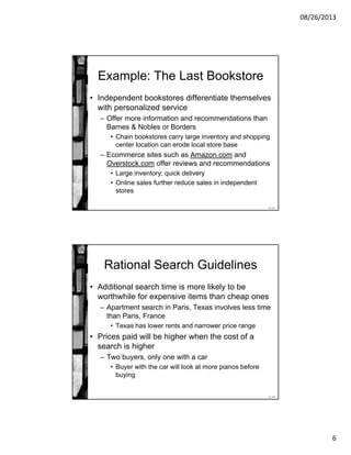 08/26/2013
6
11-11
Example: The Last Bookstore
• Independent bookstores differentiate themselves
with personalized service
– Offer more information and recommendations than
Barnes & Nobles or Borders
• Chain bookstores carry large inventory and shopping
center location can erode local store base
– Ecommerce sites such as Amazon.com and
Overstock.com offer reviews and recommendations
• Large inventory; quick delivery
• Online sales further reduce sales in independent
stores
11-12
Rational Search Guidelines
• Additional search time is more likely to be
worthwhile for expensive items than cheap ones
– Apartment search in Paris, Texas involves less time
than Paris, France
• Texas has lower rents and narrower price range
• Prices paid will be higher when the cost of a
search is higher
– Two buyers, only one with a car
• Buyer with the car will look at more pianos before
buying
 