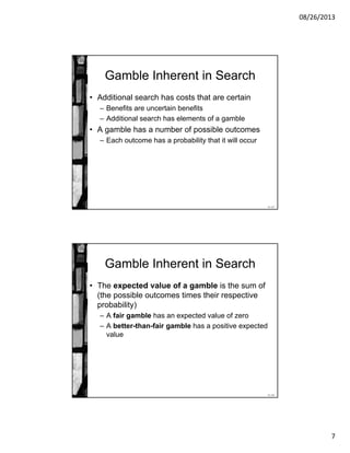 08/26/2013
7
11-13
Gamble Inherent in Search
• Additional search has costs that are certain
– Benefits are uncertain benefits
– Additional search has elements of a gamble
• A gamble has a number of possible outcomes
– Each outcome has a probability that it will occur
11-14
Gamble Inherent in Search
• The expected value of a gamble is the sum of
(the possible outcomes times their respective
probability)
– A fair gamble has an expected value of zero
– A better-than-fair gamble has a positive expected
value
 