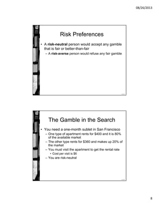 08/26/2013
8
11-15
Risk Preferences
• A risk-neutral person would accept any gamble
that is fair or better-than-fair
– A risk-averse person would refuse any fair gamble
11-16
The Gamble in the Search
• You need a one-month sublet in San Francisco
– One type of apartment rents for $400 and it is 80%
of the available market
– The other type rents for $360 and makes up 20% of
the market
– You must visit the apartment to get the rental rate
• Cost per visit is $6
– You are risk-neutral
 
