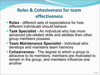 Roles & Cohesiveness for team effectiveness Roles  - different sets of expectations for how different individuals should behave Task Specialist  - An individual who has more advanced job-related skills and abilities than other group members possess Team Maintenance Specialist  - Individual who develops and maintains team harmony Cohesiveness  - The degree to which a group is attractive to its members, members are motivated to remain in the group, and members influence one another 