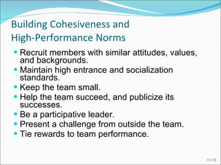 Building Cohesiveness and  High-Performance Norms Recruit members with similar attitudes, values, and backgrounds. Maintain high entrance and socialization standards. Keep the team small. Help the team succeed, and publicize its successes. Be a participative leader. Present a challenge from outside the team. Tie rewards to team performance. 