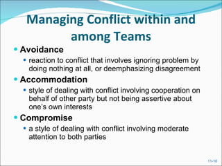 Managing Conflict within and among Teams Avoidance reaction to conflict that involves ignoring problem by doing nothing at all, or deemphasizing disagreement Accommodation style of dealing with conflict involving cooperation on behalf of other party but not being assertive about one’s own interests Compromise a style of dealing with conflict involving moderate attention to both parties 