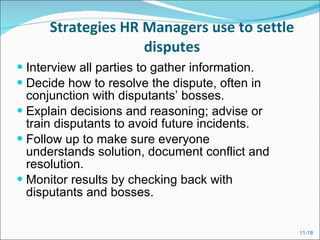 Strategies HR Managers use to settle disputes Interview all parties to gather information. Decide how to resolve the dispute, often in conjunction with disputants’ bosses. Explain decisions and reasoning; advise or train disputants to avoid future incidents. Follow up to make sure everyone understands solution, document conflict and resolution. Monitor results by checking back with disputants and bosses. 