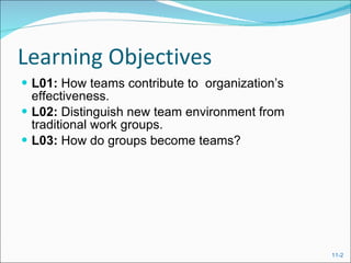 Learning Objectives L01:  How teams contribute to  organization’s effectiveness. L02:  Distinguish new team environment from traditional work groups. L03:  How do groups become teams? 